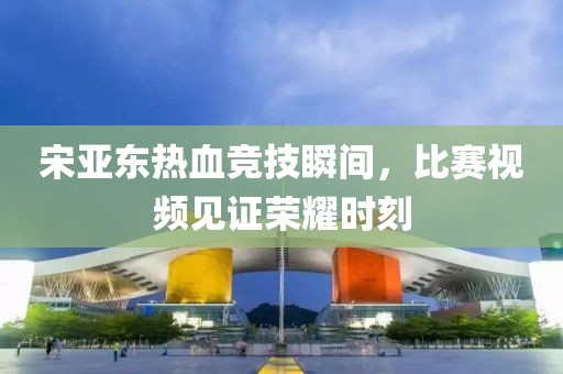 宋亚东热血竞技瞬间，比赛视频见证荣耀时刻