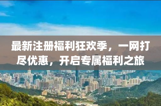 最新注册福利狂欢季，一网打尽优惠，开启专属福利之旅