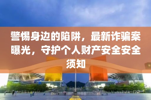 警惕身边的陷阱，最新诈骗案曝光，守护个人财产安全安全须知