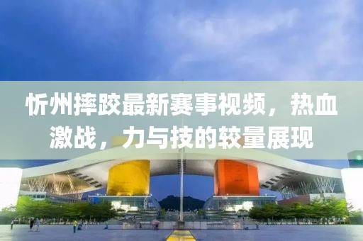 忻州摔跤最新赛事视频，热血激战，力与技的较量展现