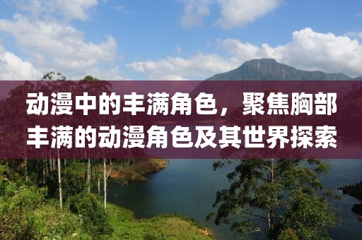 动漫中的丰满角色，聚焦胸部丰满的动漫角色及其世界探索