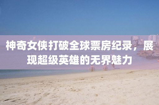 神奇女侠打破全球票房纪录，展现超级英雄的无界魅力