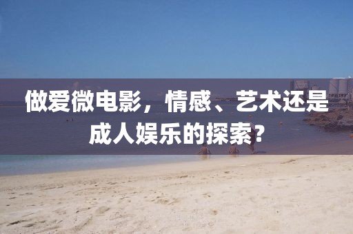 做爱微电影，情感、艺术还是成人娱乐的探索？