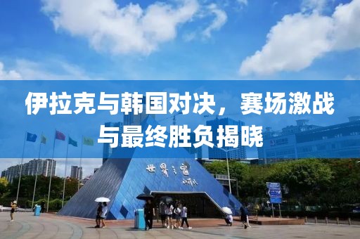 伊拉克与韩国对决，赛场激战与最终胜负揭晓