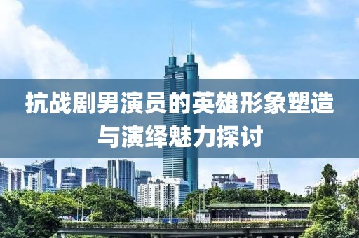 抗战剧男演员的英雄形象塑造与演绎魅力探讨
