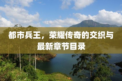 都市兵王，荣耀传奇的交织与最新章节目录