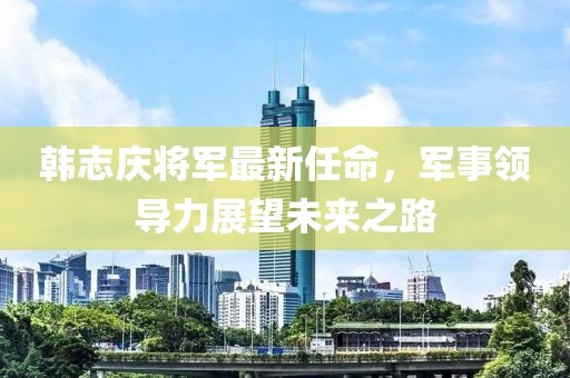 韩志庆将军最新任命，军事领导力展望未来之路