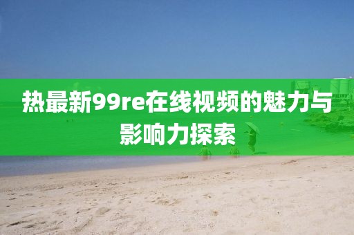 热最新99re在线视频的魅力与影响力探索