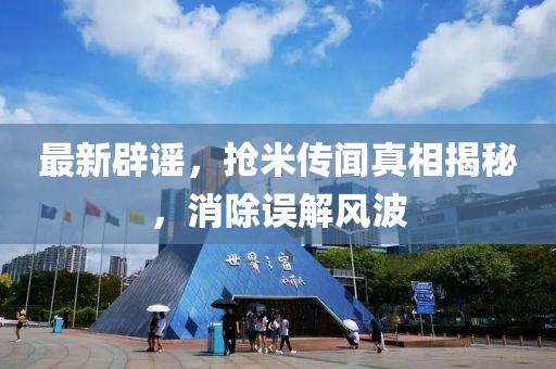 最新辟谣，抢米传闻真相揭秘，消除误解风波