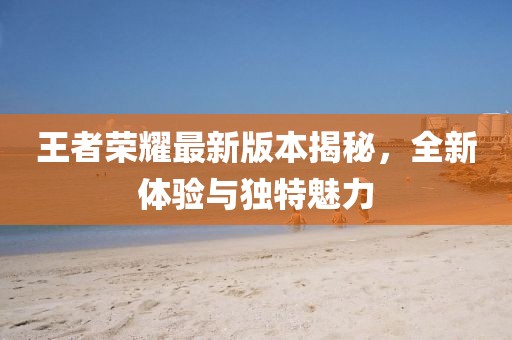 王者荣耀最新版本揭秘，全新体验与独特魅力