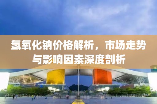 氢氧化钠价格解析，市场走势与影响因素深度剖析
