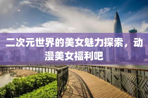 二次元世界的美女魅力探索，动漫美女福利吧