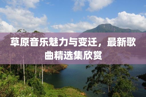 草原音乐魅力与变迁，最新歌曲精选集欣赏