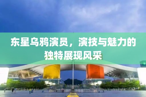 东星乌鸦演员，演技与魅力的独特展现风采