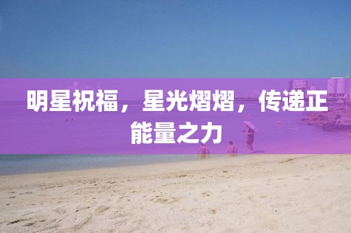 明星祝福，星光熠熠，传递正能量之力