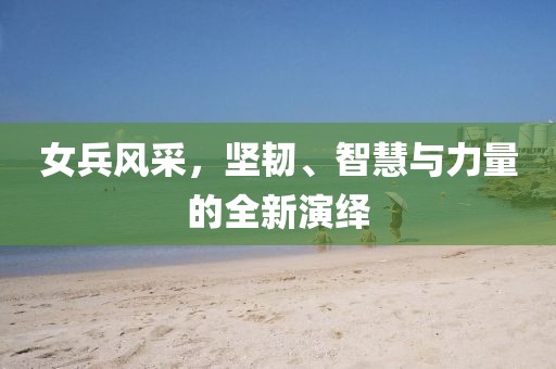 女兵风采，坚韧、智慧与力量的全新演绎