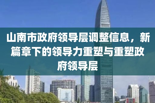 山南市政府领导层调整信息，新篇章下的领导力重塑与重塑政府领导层
