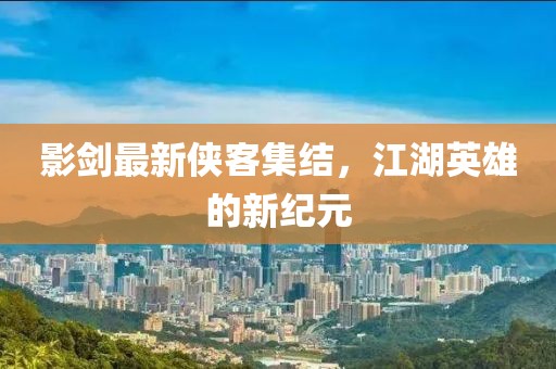 影剑最新侠客集结，江湖英雄的新纪元