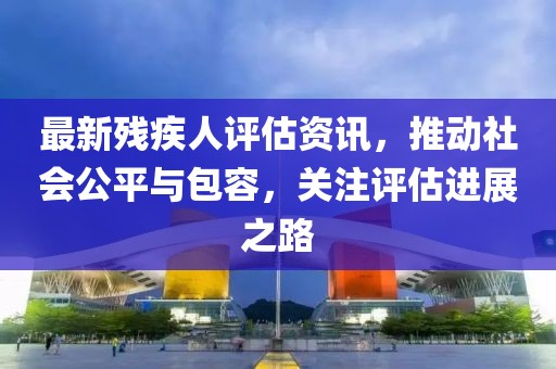 最新残疾人评估资讯，推动社会公平与包容，关注评估进展之路