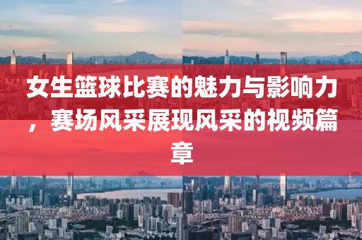 女生篮球比赛的魅力与影响力，赛场风采展现风采的视频篇章