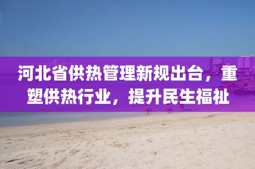 河北省供热管理新规出台，重塑供热行业，提升民生福祉