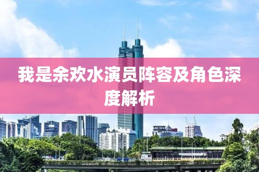 我是余欢水演员阵容及角色深度解析