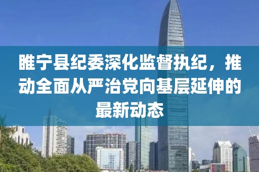 睢宁县纪委深化监督执纪，推动全面从严治党向基层延伸的最新动态