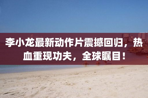 李小龙最新动作片震撼回归，热血重现功夫，全球瞩目！