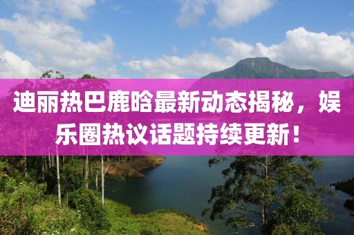 迪丽热巴鹿晗最新动态揭秘，娱乐圈热议话题持续更新！
