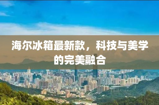 海尔冰箱最新款，科技与美学的完美融合