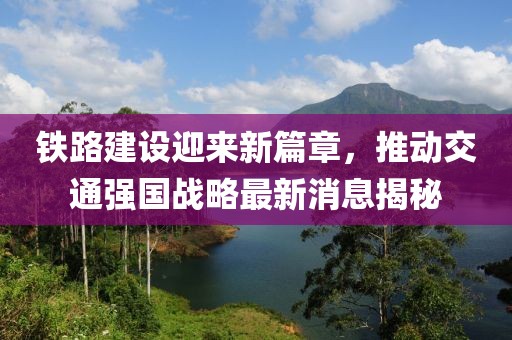 铁路建设迎来新篇章，推动交通强国战略最新消息揭秘