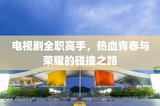 电视剧全职高手，热血青春与荣耀的碰撞之路