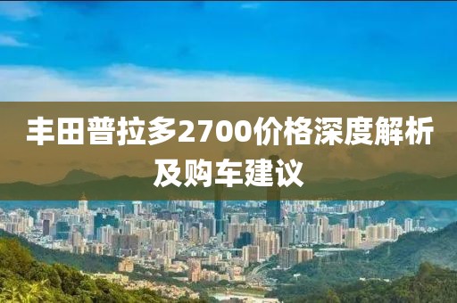 丰田普拉多2700价格深度解析及购车建议