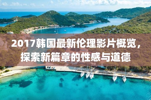 2017韩国最新伦理影片概览，探索新篇章的性感与道德