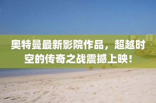 奥特曼最新影院作品，超越时空的传奇之战震撼上映！