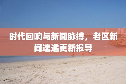 时代回响与新闻脉搏，老区新闻速递更新报导