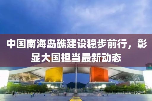 中国南海岛礁建设稳步前行，彰显大国担当最新动态