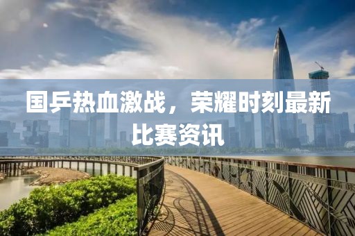 国乒热血激战，荣耀时刻最新比赛资讯