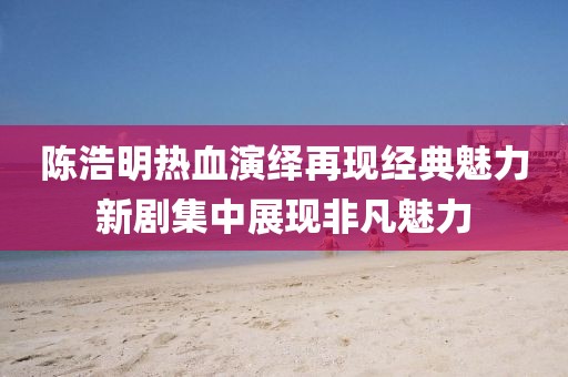 陈浩明热血演绎再现经典魅力新剧集中展现非凡魅力