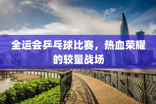 全运会乒乓球比赛，热血荣耀的较量战场