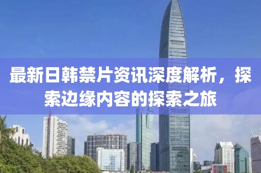 最新日韩禁片资讯深度解析，探索边缘内容的探索之旅