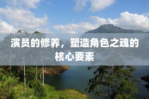 演员的修养，塑造角色之魂的核心要素