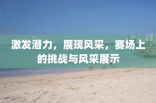 激发潜力，展现风采，赛场上的挑战与风采展示