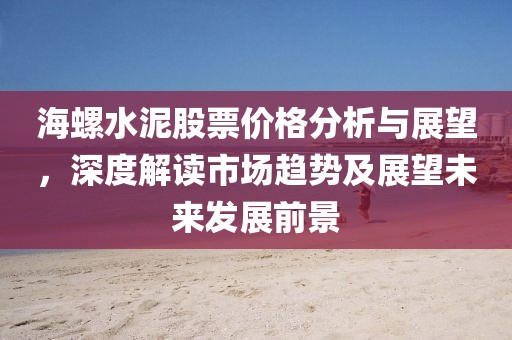海螺水泥股票价格分析与展望，深度解读市场趋势及展望未来发展前景