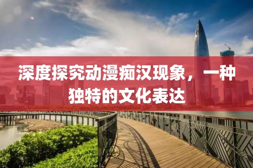 深度探究动漫痴汉现象，一种独特的文化表达