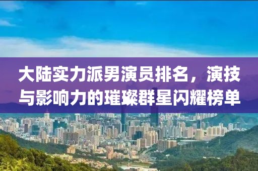大陆实力派男演员排名，演技与影响力的璀璨群星闪耀榜单