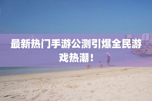 最新热门手游公测引爆全民游戏热潮！
