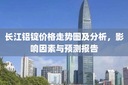 长江铝锭价格走势图及分析，影响因素与预测报告