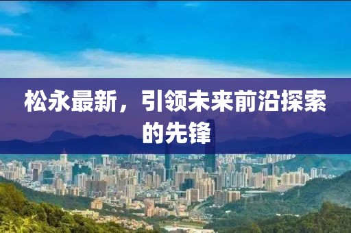 松永最新，引领未来前沿探索的先锋