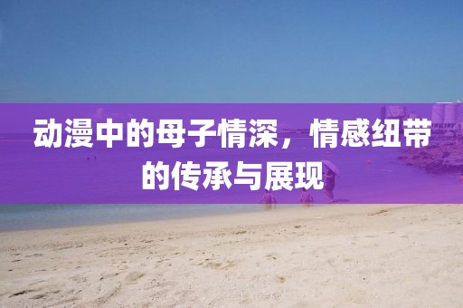 动漫中的母子情深，情感纽带的传承与展现